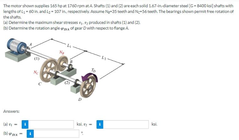 The motor shown supplies 165 hp at 1760 rpm at A. Shafts (1) and (2) are each solid 1.67-in.-diameter steel [G= 8400 ksi] shafts with
lengths of L₁ = 60 in. and L₂ = 107 in., respectively. Assume Ng-35 teeth and N-56 teeth. The bearings shown permit free rotation of
the shafts.
(a) Determine the maximum shear stresses T₁, T2 produced in shafts (1) and (2).
(b) Determine the rotation angle D/A of gear D with respect to flange A.
Answers:
(a) τι =
(b)P DIA
i
Nc
PALLISE
NB
ՄԵԿՆԱ
D
ksi, T₂ =
To
i
ksi.