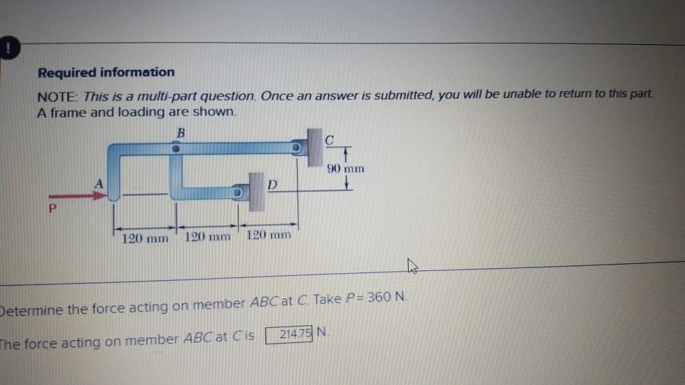 Required information
NOTE: This is a multi-part question. Once an answer is submitted, you will be unable to return to this part.
A frame and loading are shown.
B
P
D
120 mm 120 mm 120 mm
C
90 mm
Determine the force acting on member ABC at C. Take P= 360 N.
The force acting on member ABC at Cis
214.75 N.