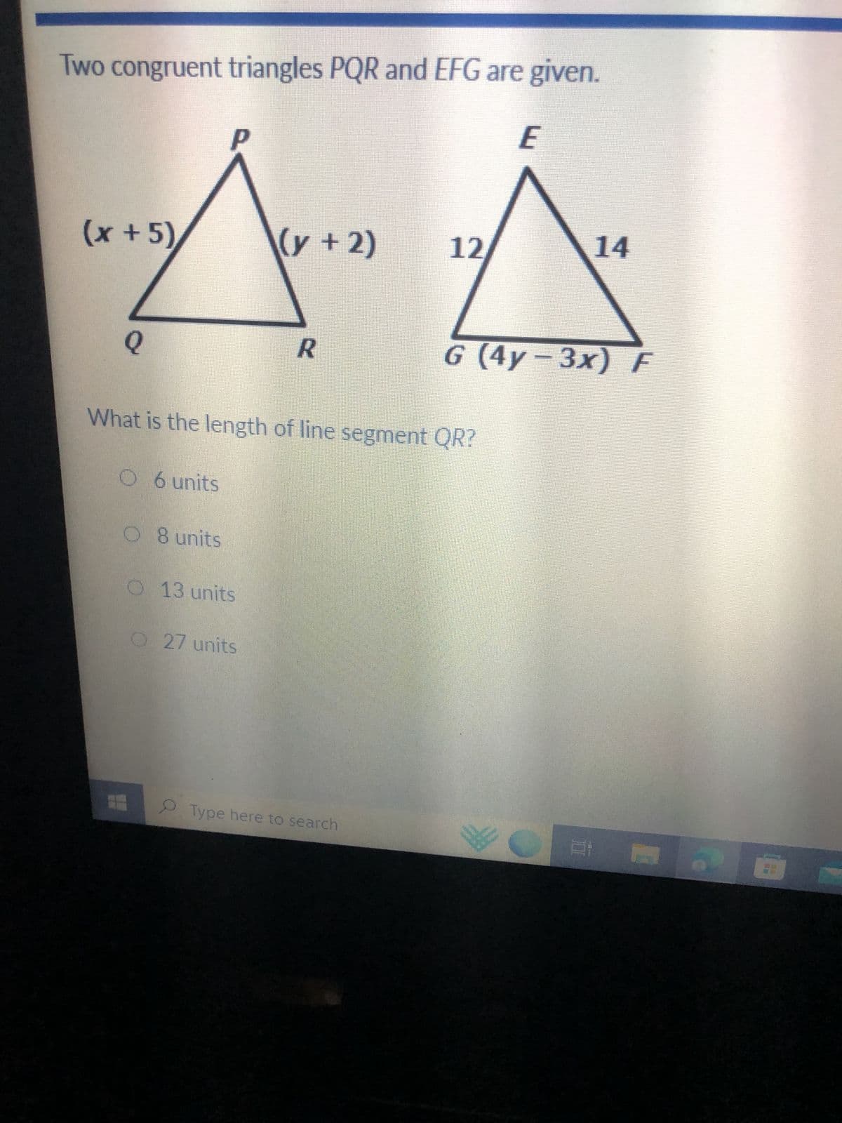 Two congruent triangles PQR and EFG are given.
E
(x + 5)
Q
O 6 units
P
08 units
O 13 units
(y + 2)
What is the length of line segment QR?
O 27 units
R
12/
Type here to search
14
G (4y-3x) F
Chan