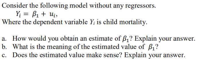 Consider the following model without any regressors.
Y; = B1 + Ui,
Where the dependent variable Y; is child mortality.
a. How would you obtain an estimate of ß1? Explain your answer.
b. What is the meaning of the estimated value of B,?
Does the estimated value make sense? Explain your answer.
