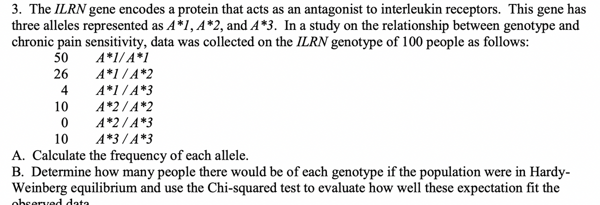 3. The ILRN gene encodes a protein that acts as an antagonist to interleukin receptors. This gene has
three alleles represented as A*1, A*2, and A*3. In a study on the relationship between genotype and
chronic pain sensitivity, data was collected on the ILRN genotype of 100 people as follows:
50
A*1/A*1
26
A*1/A*2
4
A*1/A*3
10
A*2/A*2
A*2/A*3
A*3/A*3
0
10
A. Calculate the frequency of each allele.
B. Determine how many people there would be of each genotype if the population were in Hardy-
Weinberg equilibrium and use the Chi-squared test to evaluate how well these expectation fit the
observed data