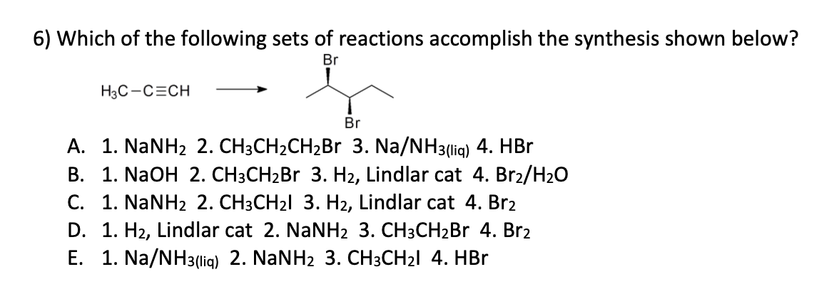 6) Which of the following sets of reactions accomplish the synthesis shown below?
Br
H3C-C=CH
Br
A. 1. NaNHz 2. CH3CH2CH2Br 3. Na/NH3(liq) 4. HBr
B. 1. NaOH 2. CH3CH₂Br 3. H₂, Lindlar cat 4. Br₂/H₂O
C. 1. NaNH2 2. CH3CH₂l 3. H2, Lindlar cat 4. Br2
D. 1. H₂, Lindlar cat 2. NaNH2 3. CH3CH₂Br 4. Br₂
E. 1. Na/NH3(liq) 2. NaNH2 3. CH3CH₂I 4. HBr