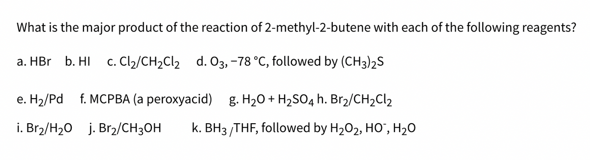What is the major product of the reaction of 2-methyl-2-butene with each of the following reagents?
a. HBr b. HI c. Cl₂/CH₂Cl₂ d. 03, -78 °C, followed by (CH3)2S
e. H₂/Pd f. MCPBA (a peroxyacid) g. H₂O + H₂SO4 h. Br₂/CH₂Cl₂
i. Br₂/H₂O j. Br₂/CH3OH k. BH3/THF, followed by H₂O2, HO¯, H₂O