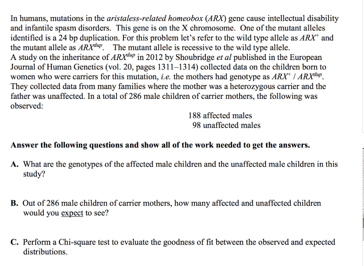 In humans, mutations in the aristaless-related homeobox (ARX) gene cause intellectual disability
and infantile spasm disorders. This gene is on the X chromosome. One of the mutant alleles
identified is a 24 bp duplication. For this problem let's refer to the wild type allele as ARX* and
the mutant allele as ARXdup. The mutant allele is recessive to the wild type allele.
A study on the inheritance of ARXdup in 2012 by Shoubridge et al published in the European
Journal of Human Genetics (vol. 20, pages 1311-1314) collected data on the children born to
women who were carriers for this mutation, i.e. the mothers had genotype as ARX+ / ARXdup
They collected data from many families where the mother was a heterozygous carrier and the
father was unaffected. In a total of 286 male children of carrier mothers, the following was
observed:
188 affected males
98 unaffected males
Answer the following questions and show all of the work needed to get the answers.
A. What are the genotypes of the affected male children and the unaffected male children in this
study?
B. Out of 286 male children of carrier mothers, how many affected and unaffected children
would you expect to see?
C. Perform a Chi-square test to evaluate the goodness of fit between the observed and expected
distributions.