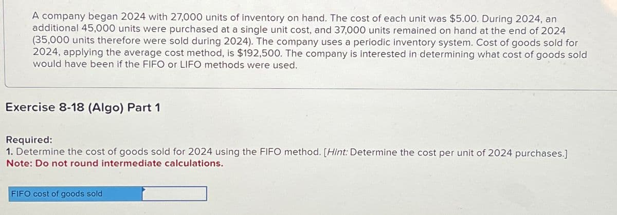 A company began 2024 with 27,000 units of Inventory on hand. The cost of each unit was $5.00. During 2024, an
additional 45,000 units were purchased at a single unit cost, and 37,000 units remained on hand at the end of 2024
(35,000 units therefore were sold during 2024). The company uses a periodic inventory system. Cost of goods sold for
2024, applying the average cost method, is $192,500. The company is interested in determining what cost of goods sold
would have been if the FIFO or LIFO methods were used.
Exercise 8-18 (Algo) Part 1
Required:
1. Determine the cost of goods sold for 2024 using the FIFO method. [Hint: Determine the cost per unit of 2024 purchases.]
Note: Do not round intermediate calculations.
FIFO cost of goods sold