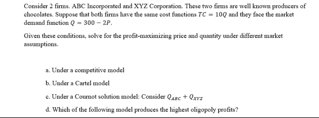 Consider 2 firms. ABC Incorporated and XYZ Corporation. These two firms are well known producers of
chocolates. Suppose that both firms have the same cost functions TC = 10Q and they face the market
demand function Q = 300 - 2P.
Given these conditions, solve for the profit-maximizing price and quantity under different market
assumptions.
a. Under a competitive model
b. Under a Cartel model
c. Under a Cournot solution model: Consider QABC + QxYZ
d. Which of the following model produces the highest oligopoly profits?