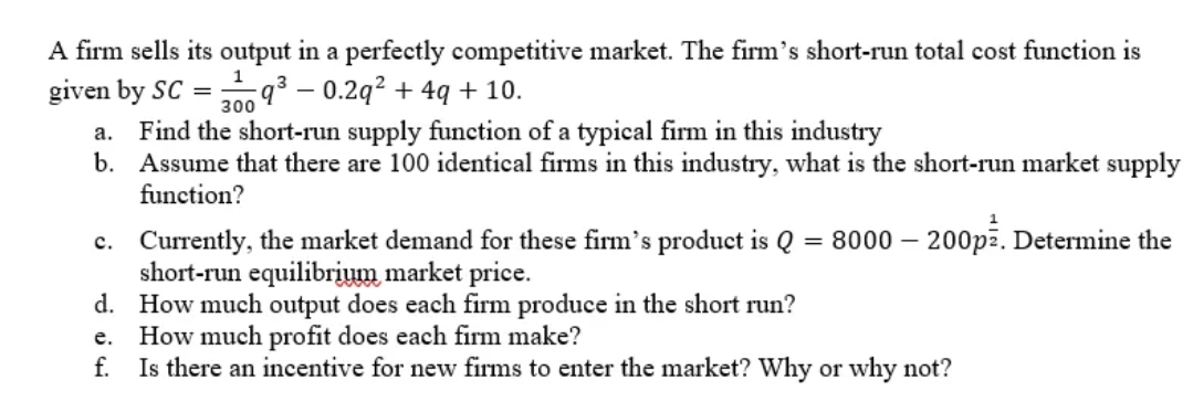 A firm sells its output in a perfectly competitive market. The firm's short-run total cost function is
given by SC =9³ - 0.2q² + 4q + 10.
1
300
a. Find the short-run supply function of a typical firm in this industry
b. Assume that there are 100 identical firms in this industry, what is the short-run market supply
function?
c.
=
8000 - 200pz. Determine the
Currently, the market demand for these firm's product is Q
short-run equilibrium market price.
d.
How much output does each firm produce in the short run?
How much profit does each firm make?
e.
f. Is there an incentive for new firms to enter the market? Why or why not?