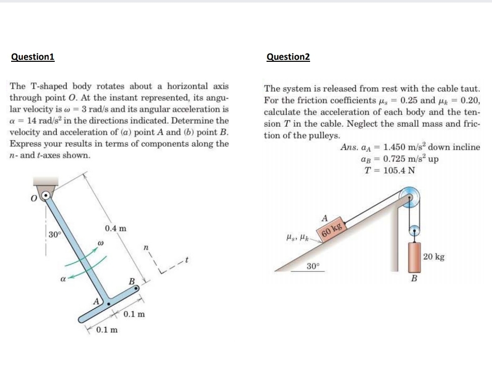 Question1
Question2
The T-shaped body rotates about a horizontal axis
through point 0. At the instant represented, its angu-
lar velocity is w = 3 rad/s and its angular acceleration is
a = 14 rad/s? in the directions indicated. Determine the
velocity and acceleration of (a) point A and (b) point B.
Express your results in terms of components along the
The system is released from rest with the cable taut.
For the friction coefficients u, = 0.25 and u = 0.20,
calculate the acceleration of each body and the ten-
sion T in the cable. Neglect the small mass and fric-
tion of the pulleys.
Ans. aa = 1.450 m/s2 down incline
ag = 0.725 m/s up
T = 105.4 N
n- and t-axes shown.
0.4 m
60 kg
20 kg
30°
B
0.1 m
0.1 m
