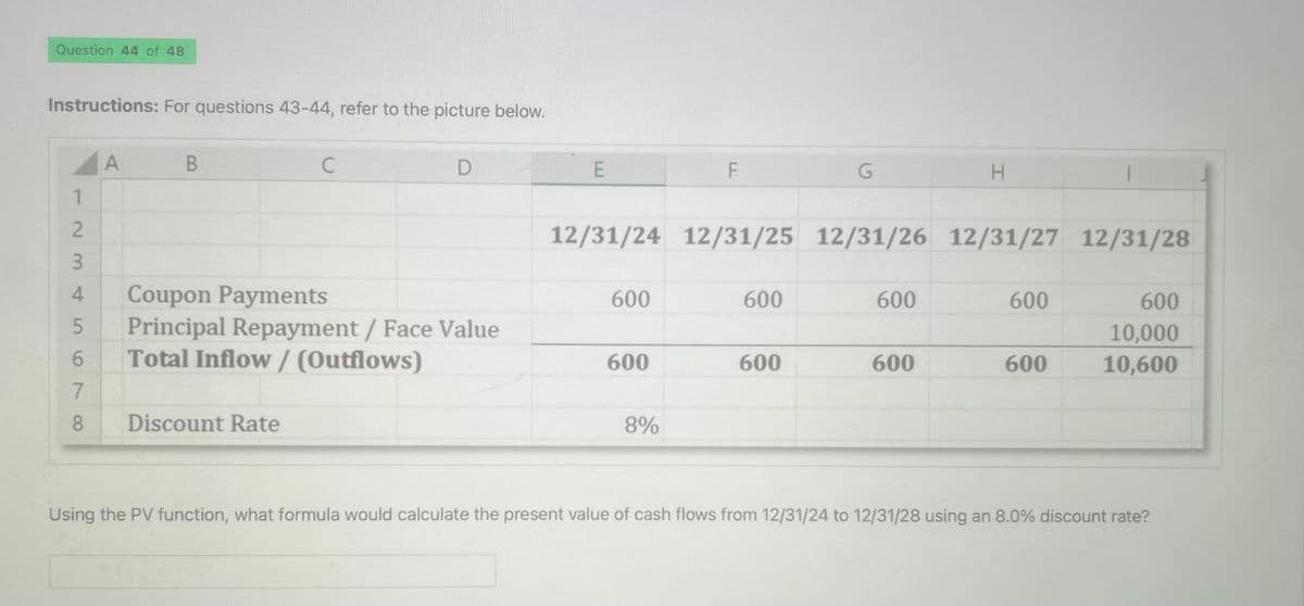 Question 44 of 48
Instructions: For questions 43-44, refer to the picture below.
A
B
C
D
E
F
G
H
1
2
12/31/24 12/31/25 12/31/26 12/31/27 12/31/28
3
4
Coupon Payments
600
600
600
600
600
5
Principal Repayment / Face Value
10,000
6
Total Inflow / (Outflows)
600
600
600
600
10,600
7
8
Discount Rate
8%
Using the PV function, what formula would calculate the present value of cash flows from 12/31/24 to 12/31/28 using an 8.0% discount rate?