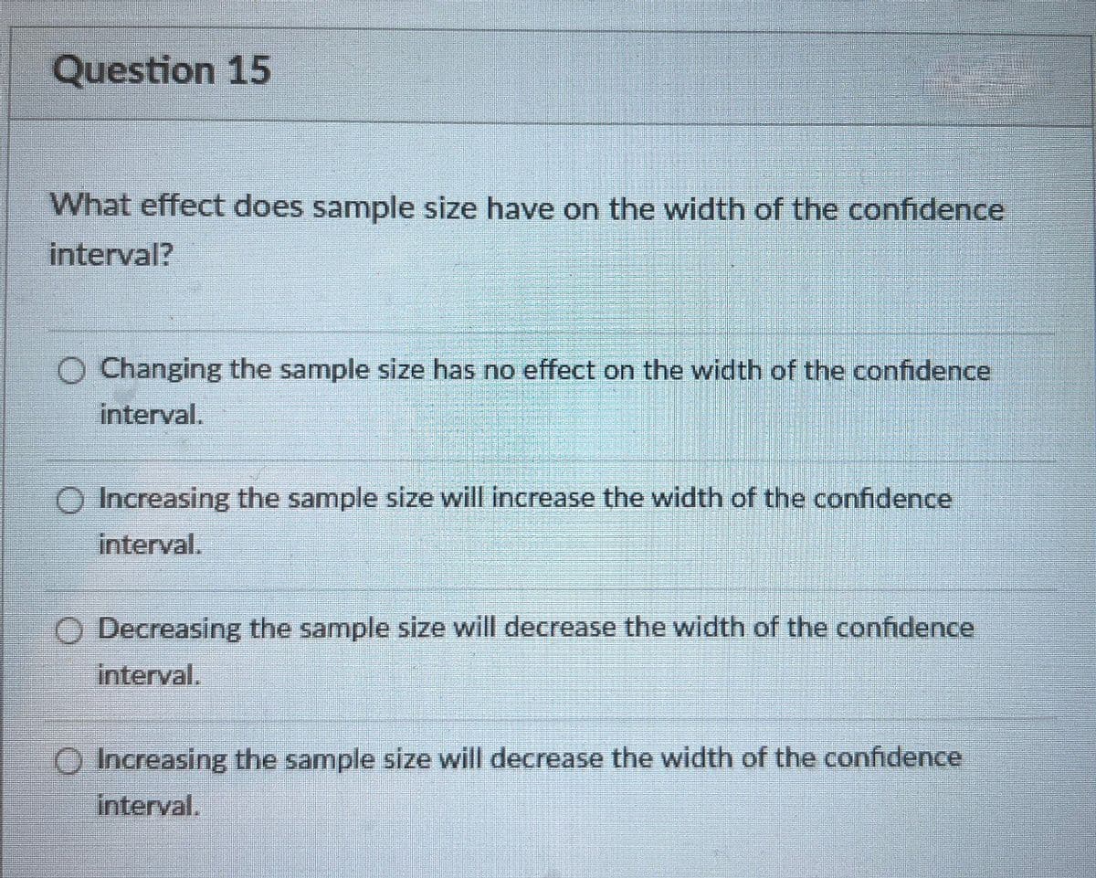 Question 15
What effect does sample size have on the width of the confidence
interval?
Changing the sample size has no effect on the width of the confidence
interval.
Increasing the sample size will increase the width of the confidence
interval.
Decreasing the sample size will decrease the width of the confidence
interval.
Increasing the sample size will decrease the width of the confidence
interval.
