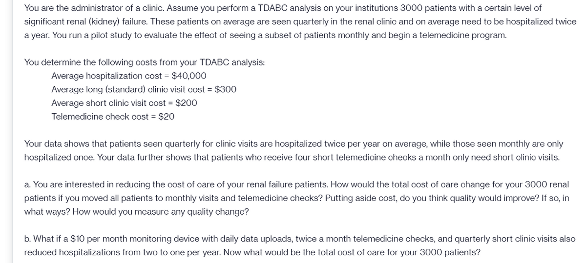 You are the administrator of a clinic. Assume you perform a TDABC analysis on your institutions 3000 patients with a certain level of
significant renal (kidney) failure. These patients on average are seen quarterly in the renal clinic and on average need to be hospitalized twice
a year. You run a pilot study to evaluate the effect of seeing a subset of patients monthly and begin a telemedicine program.
You determine the following costs from your TDABC analysis:
Average hospitalization cost = $40,000
Average long (standard) clinic visit cost = $300
Average short clinic visit cost = $200
Telemedicine check cost = $20
Your data shows that patients seen quarterly for clinic visits are hospitalized twice per year on average, while those seen monthly are only
hospitalized once. Your data further shows that patients who receive four short telemedicine checks a month only need short clinic visits.
a. You are interested in reducing the cost of care of your renal failure patients. How would the total cost of care change for your 3000 renal
patients if you moved all patients to monthly visits and telemedicine checks? Putting aside cost, do you think quality would improve? If so, in
what ways? How would you measure any quality change?
b. What if a $10 per month monitoring device with daily data uploads, twice a month telemedicine checks, and quarterly short clinic visits also
reduced hospitalizations from two to one per year. Now what would be the total cost of care for your 3000 patients?

