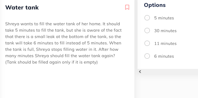 Water tank
Options
5 minutes
Shreya wants to fill the water tank of her home. It should
take 5 minutes to fill the tank, but she is aware of the fact
30 minutes
that there is a small leak at the bottom of the tank, so the
tank will take 6 minutes to fill instead of 5 minutes. When
11 minutes
the tank is full, Shreya stops filling water in it. After how
many minutes Shreya should fill the water tank again?
6 minutes
(Tank should be filled again only if it is empty)
