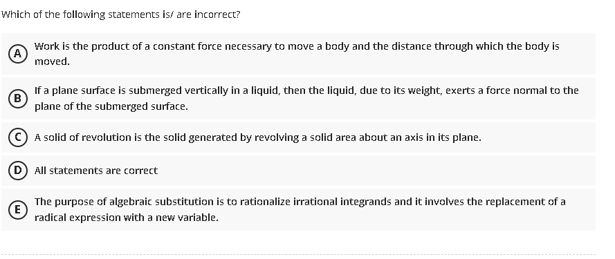 Which of the following statements is/ are incorrect?
(A)
Work is the product of a constant force necessary to move a body and the distance through which the body is
moved.
(B)
If a plane surface is submerged vertically in a liquid, then the liquid, due to its weight, exerts a force normal to the
plane of the submerged surface.
C) A solid of revolution is the solid generated by revolving a solid area about an axis in its plane.
(D) All statements are correct
E
The purpose of algebraic substitution is to rationalize irrational integrands and it involves the replacement of a
radical expression with a new variable.