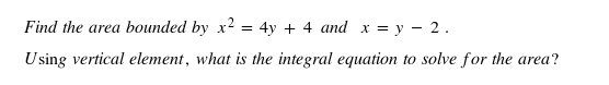 Find the area bounded by x² = 4y + 4 and x = y - 2.
Using vertical element, what is the integral equation to solve for the area?