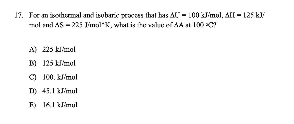 17. For an isothermal and isobaric process that has AU = 100 kJ/mol, AH= 125 kJ/
mol and AS = 225 J/mol*K, what is the value of AA at 100 °C?
A) 225 kJ/mol
B) 125 kJ/mol
C) 100. kJ/mol
D) 45.1 kJ/mol
E) 16.1 kJ/mol
