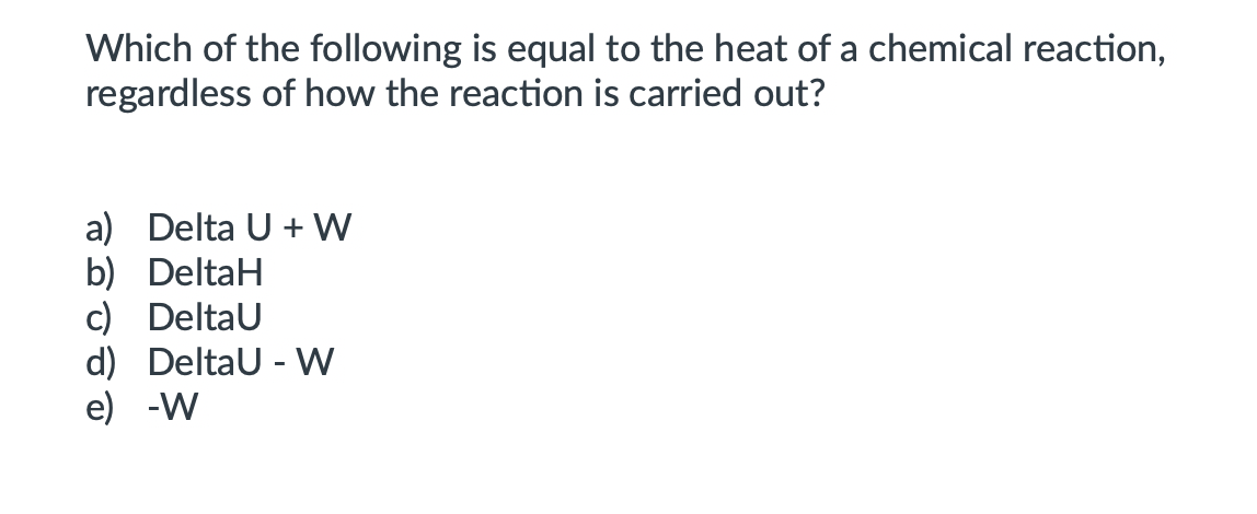 Which of the following is equal to the heat of a chemical reaction,
regardless of how the reaction is carried out?
a) Delta U + W
b) DeltaH
c) DeltaU
d) Deltau - VW
e) -W
