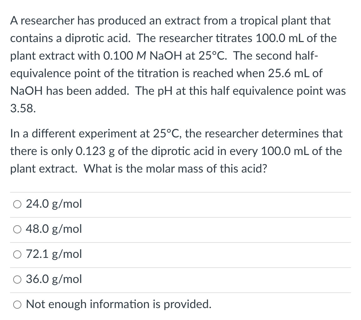 A researcher has produced an extract from a tropical plant that
contains a diprotic acid. The researcher titrates 100.0 mL of the
plant extract with 0.100 M NaOH at 25°C. The second half-
equivalence point of the titration is reached when 25.6 mL of
NaOH has been added. The pH at this half equivalence point was
3.58.
In a different experiment at 25°C, the researcher determines that
there is only 0.123 g of the diprotic acid in every 100.0 mL of the
plant extract. What is the molar mass of this acid?
O 24.0 g/mol
O 48.0 g/mol
O 72.1 g/mol
36.0 g/mol
O Not enough information is provided.
