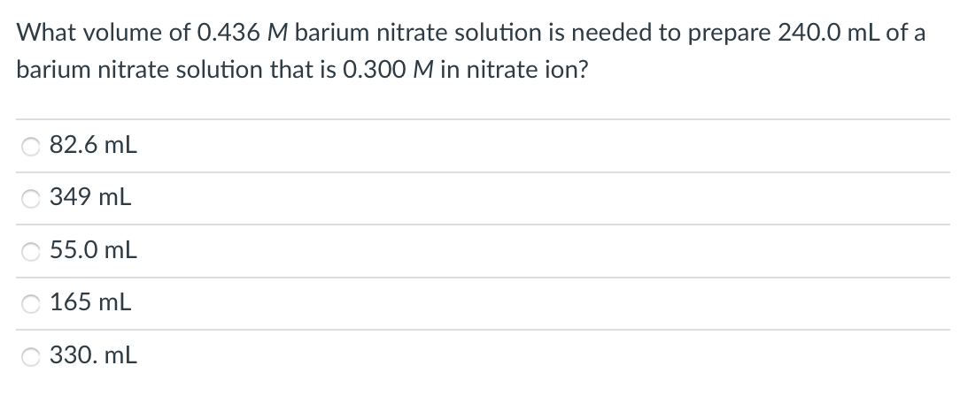 What volume of 0.436 M barium nitrate solution is needed to prepare 240.0 mL of a
barium nitrate solution that is 0.300 M in nitrate ion?
82.6 mL
349 mL
55.0 mL
165 mL
330. mL
