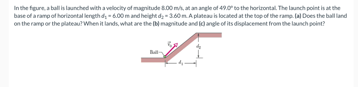 In the figure, a ball is launched with a velocity of magnitude 8.00 m/s, at an angle of 49.0° to the horizontal. The launch point is at the
base of a ramp of horizontal length d = 6.00 m and height d2 = 3.60 m. A plateau is located at the top of the ramp. (a) Does the ball land
on the ramp or the plateau? When it lands, what are the (b) magnitude and (c) angle of its displacement from the launch point?
Ball-
