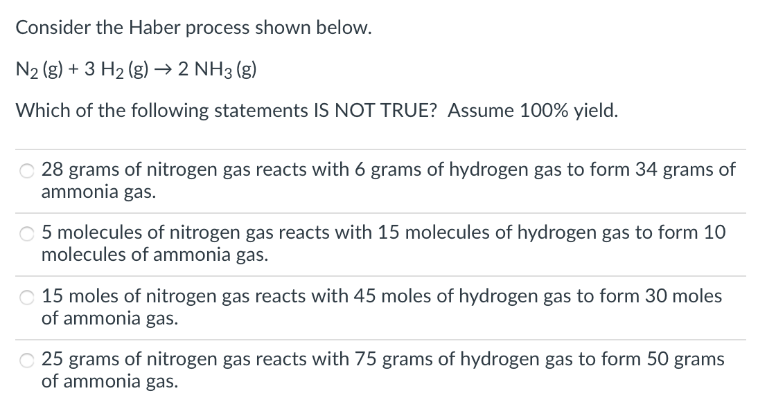 Consider the Haber process shown below.
N2 (g) + 3 H2 (g) → 2 NH3 (g)
Which of the following statements IS NOT TRUE? Assume 100% yield.
28 grams of nitrogen gas reacts with 6 grams of hydrogen gas to form 34 grams of
ammonia gas.
5 molecules of nitrogen gas reacts with 15 molecules of hydrogen gas to form 10
molecules of ammonia gas.
15 moles of nitrogen gas reacts with 45 moles of hydrogen gas to form 30 moles
of ammonia gas.
25 grams of nitrogen gas reacts with 75 grams of hydrogen gas to form 50 grams
of ammonia gas.
