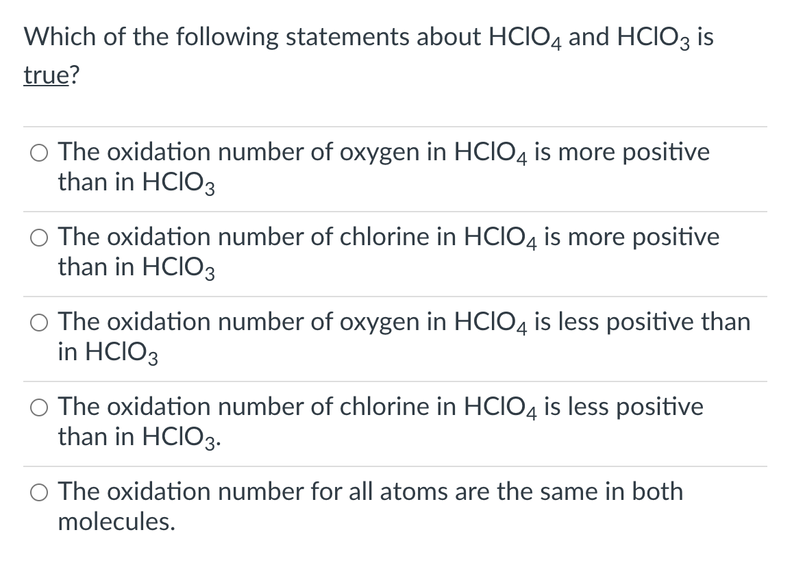 Which of the following statements about HCIO4 and HCIO3 is
true?
O The oxidation number of oxygen in HCIO4 is more positive
than in HCIO3
O The oxidation number of chlorine in HCIO4 is more positive
than in HCIO3
O The oxidation number of oxygen in HCIO4 is less positive than
in HCIO3
O The oxidation number of chlorine in HCIO4 is less positive
than in HCIO3.-
O The oxidation number for all atoms are the same in both
molecules.
