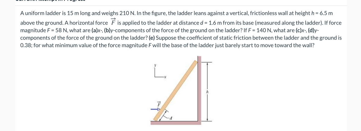 A uniform ladder is 15 m long and weighs 210 N. In the figure, the ladder leans against a vertical, frictionless wall at height h = 6.5 m
above the ground. A horizontal force F is applied to the ladder at distance d = 1.6 m from its base (measured along the ladder). If force
magnitude F = 58 N, what are (a)x-, (b)y-components of the force of the ground on the ladder? If F = 140 N, what are (c)x-, (d)y-
components of the force of the ground on the ladder? (e) Suppose the coefficient of static friction between the ladder and the ground is
0.38; for what minimum value of the force magnitude F will the base of the ladder just barely start to move toward the wall?
