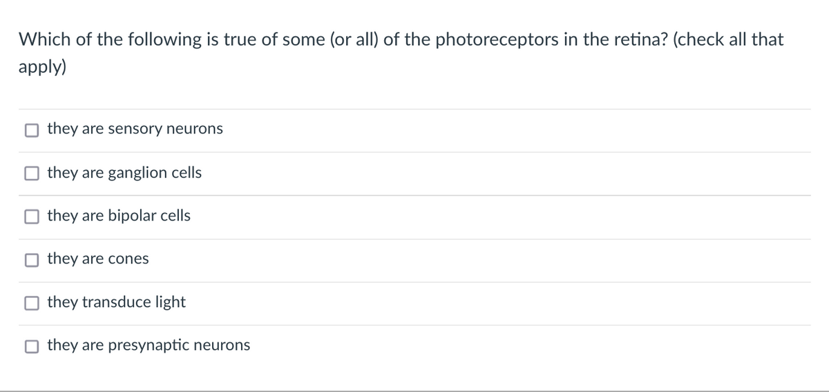 Which of the following is true of some (or all) of the photoreceptors in the retina? (check all that
apply)
they are sensory neurons
they are ganglion cells
they are bipolar cells
they are cones
they transduce light
they are presynaptic neurons
