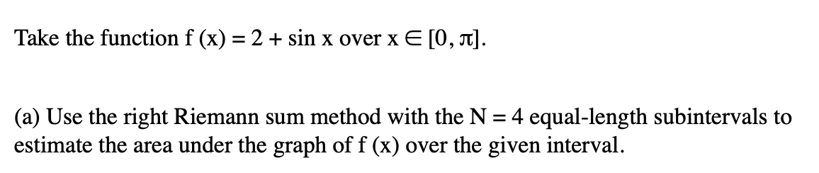 Take the function f (x) = 2 + sin x over x E [0, T].
(a) Use the right Riemann sum method with the N = 4 equal-length subintervals to
estimate the area under the graph of f (x) over the given interval.
%3D
