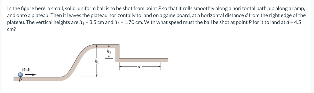In the figure here, a small, solid, uniform ball is to be shot from point P so that it rolls smoothly along a horizontal path, up along a ramp,
and onto a plateau. Then it leaves the plateau horizontally to land on a game board, at a horizontal distance d from the right edge of the
plateau. The vertical heights are h, = 3.5 cm and h2 = 1.70 cm. With what speed must the ball be shot at point P for it to land at d = 4.5
cm?
Ball
