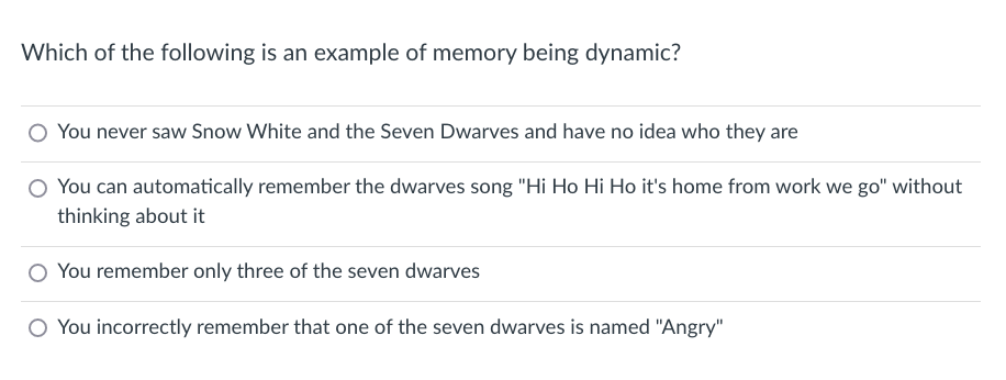 Which of the following is an example of memory being dynamic?
You never saw Snow White and the Seven Dwarves and have no idea who they are
You can automatically remember the dwarves song "Hi Ho Hi Ho it's home from work we go" without
thinking about it
You remember only three of the seven dwarves
You incorrectly remember that one of the seven dwarves is named "Angry"
