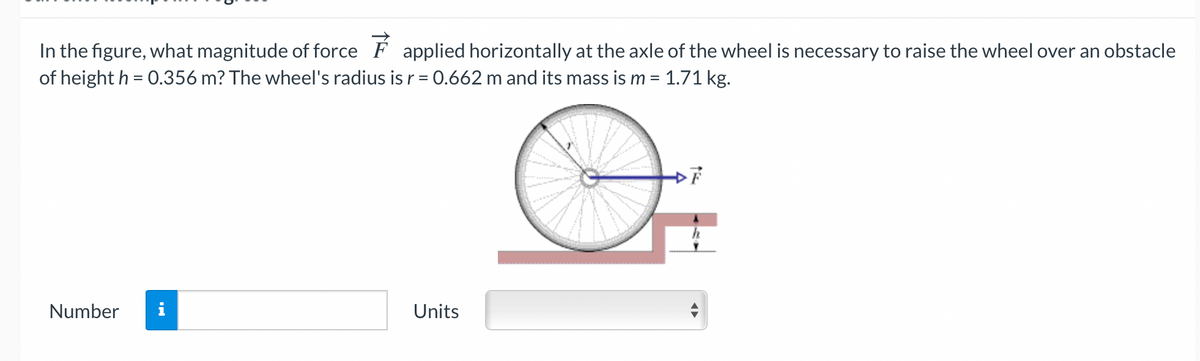In the figure, what magnitude of force F applied horizontally at the axle of the wheel is necessary to raise the wheel over an obstacle
of height h = 0.356 m? The wheel's radius is r = 0.662 m and its mass is m = 1.71 kg.
%3D
Number
i
Units
