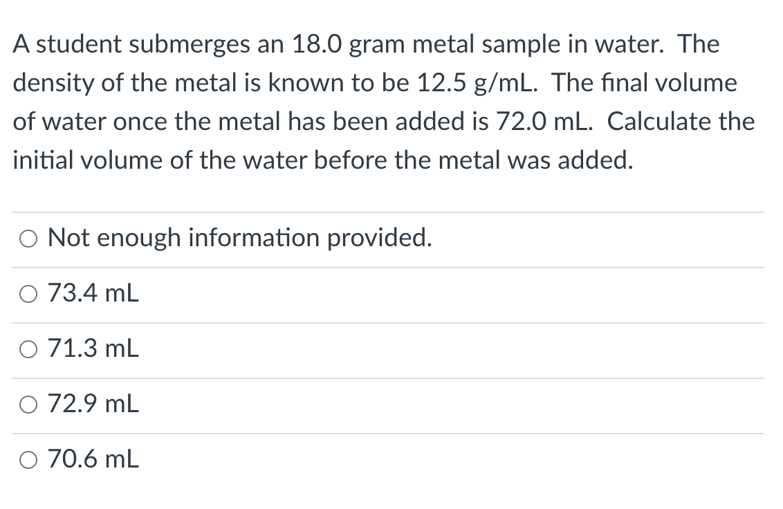 A student submerges an 18.0 gram metal sample in water. The
density of the metal is known to be 12.5 g/mL. The final volume
of water once the metal has been added is 72.0 mL. Calculate the
initial volume of the water before the metal was added.
O Not enough information provided.
73.4 mL
O 71.3 mL
O 72.9 mL
O 70.6 mL
