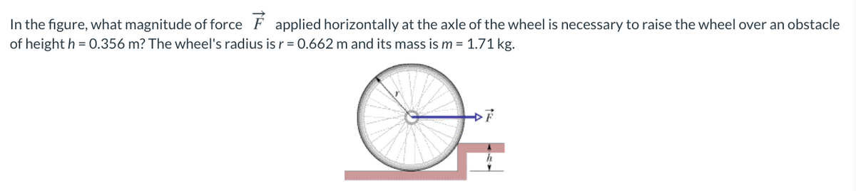 In the figure, what magnitude of force F applied horizontally at the axle of the wheel is necessary to raise the wheel over an obstacle
of height h = 0.356 m? The wheel's radius is r = 0.662 m and its mass is m = 1.71 kg.
F
