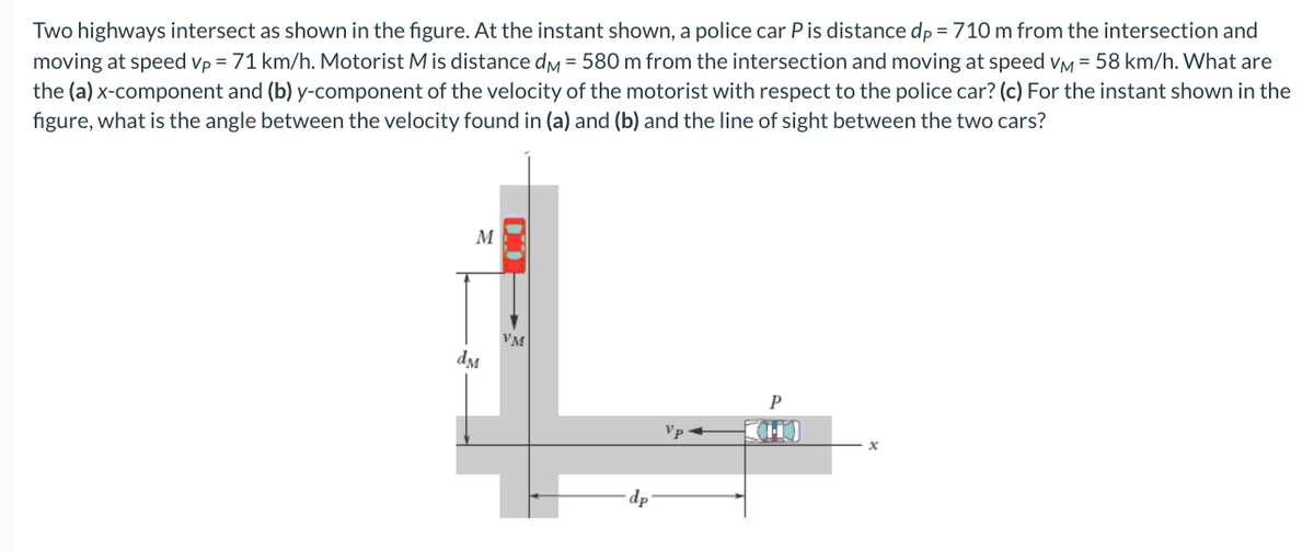 Two highways intersect as shown in the figure. At the instant shown, a police car Pis distance dp = 710 m from the intersection and
moving at speed vp = 71 km/h. Motorist Mis distance dy = 580 m from the intersection and moving at speed vy = 58 km/h. What are
the (a) x-component and (b) y-component of the velocity of the motorist with respect to the police car? (c) For the instant shown in the
figure, what is the angle between the velocity found in (a) and (b) and the line of sight between the two cars?
M
VM
dM
P
Vp
