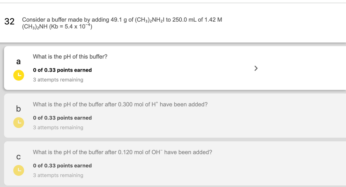 32
Consider a buffer made by adding 49.1 g of (CH3)2NH2I to 250.0 mL of 1.42 M
(CH3)2NH (Kb = 5.4 x 10-4)
What is the pH of this buffer?
a
O of 0.33 points earned
>
3 attempts remaining
What is the pH of the buffer after 0.300 mol of H* have been added?
b
O of 0.33 points earned
3 attempts remaining
What is the pH of the buffer after 0.120 mol of OH have been added?
O of 0.33 points earned
3 attempts remaining
