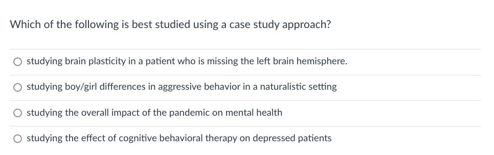 Which of the following is best studied using a case study approach?
O studying brain plasticity in a patient who is missing the left brain hemisphere.
O studying boy/girl differences in aggressive behavior in a naturalistic setting
O studying the overall impact of the pandemic on mental health
O studying the effect of cognitive behavioral therapy on depressed patients
