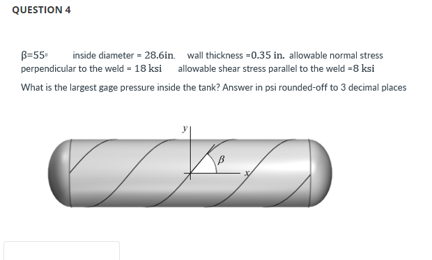 QUESTION 4
B=55⁰
inside diameter = 28.6in. wall thickness=0.35 in. allowable normal stress
perpendicular to the weld = 18 ksi allowable shear stress parallel to the weld =8 ksi
What is the largest gage pressure inside the tank? Answer in psi rounded-off to 3 decimal places
Key