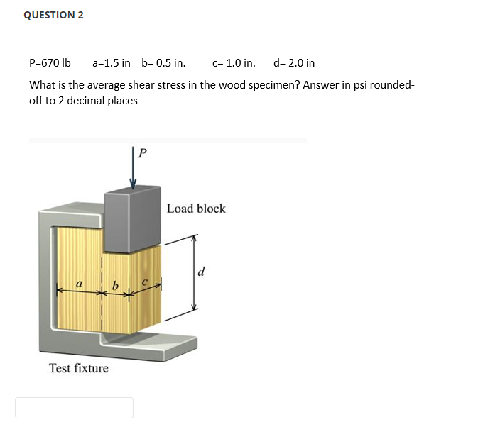 QUESTION 2
P=670 lb
a=1.5 in b=0.5 in. c= 1.0 in.
d=2.0 in
What is the average shear stress in the wood specimen? Answer in psi rounded-
off to 2 decimal places
P
Load block
Test fixture