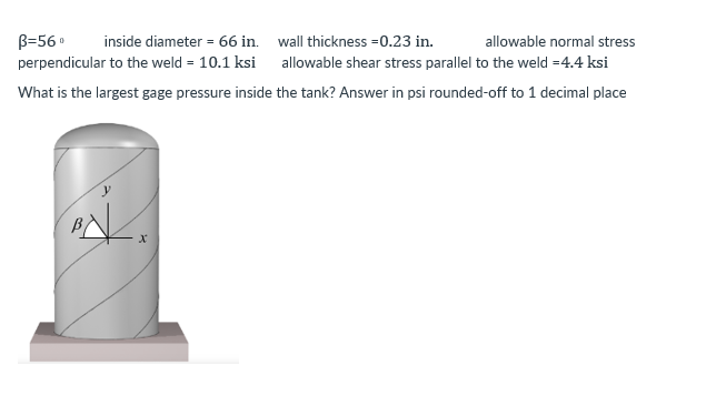 wall thickness=0.23 in.
allowable normal stress
B=56⁰ inside diameter = 66 in.
perpendicular to the weld = 10.1 ksi
allowable shear stress parallel to the weld =4.4 ksi
What is the largest gage pressure inside the tank? Answer in psi rounded-off to 1 decimal place
X