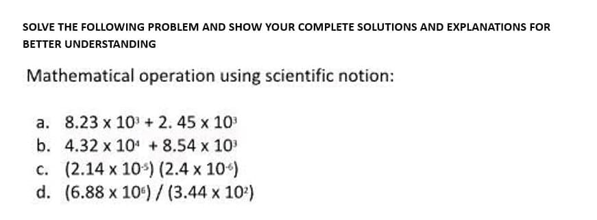 SOLVE THE FOLLOWING PROBLEM AND SHOW YOUR COMPLETE SOLUTIONS AND EXPLANATIONS FOR
BETTER UNDERSTANDING
Mathematical operation using scientific notion:
a.
8.23 x 10³ + 2. 45 x 10³
4.32 x 10¹ +8.54 x 10³
b.
c. (2.14 x 10) (2.4 x 10)
d. (6.88 x 10) / (3.44 x 10²)