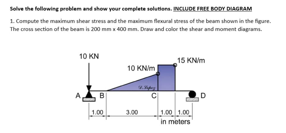 Solve the following problem and show your complete solutions. INCLUDE FREE BODY DIAGRAM
1. Compute the maximum shear stress and the maximum flexural stress of the beam shown in the figure.
The cross section of the beam is 200 mm x 400 mm. Draw and color the shear and moment diagrams.
10 KN
A
B
1.00
10 KN/m
3.00
D.Lopez
15 KN/m
1.00 1.00
in meters
D