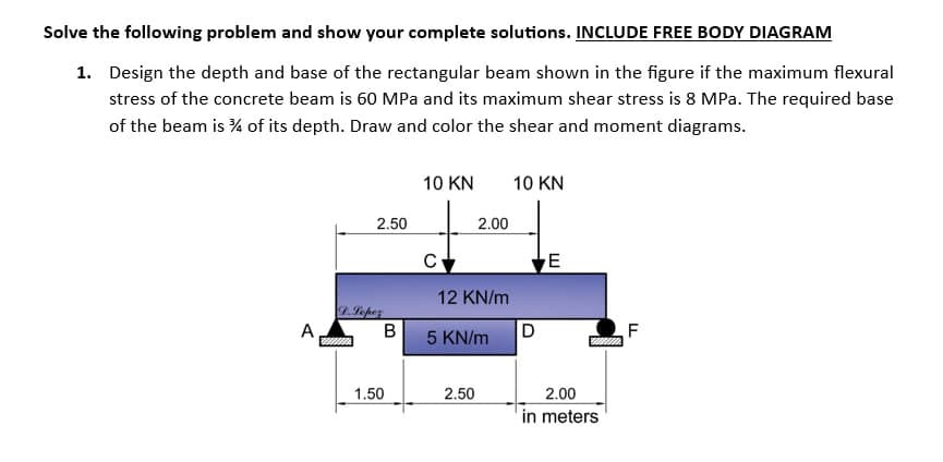Solve the following problem and show your complete solutions. INCLUDE FREE BODY DIAGRAM
1. Design the depth and base of the rectangular beam shown in the figure if the maximum flexural
stress of the concrete beam is 60 MPa and its maximum shear stress is 8 MPa. The required base
of the beam is ¾/4 of its depth. Draw and color the shear and moment diagrams.
A
2.50
D. Lopez
www
B
1.50
10 KN
су
2.00
12 KN/m
5 KN/m
2.50
10 KN
D
E
2.00
in meters
F
LL