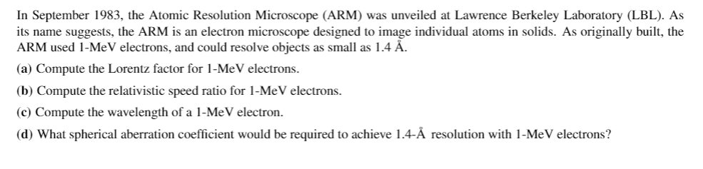 In September 1983, the Atomic Resolution Microscope (ARM) was unveiled at Lawrence Berkeley Laboratory (LBL). As
its name suggests, the ARM is an electron microscope designed to image individual atoms in solids. As originally built, the
ARM used 1-MeV electrons, and could resolve objects as small as 1.4 Å.
(a) Compute the Lorentz factor for 1-MeV electrons.
(b) Compute the relativistic speed ratio for 1-MeV electrons.
(c) Compute the wavelength of a 1-MeV electron.
(d) What spherical aberration coefficient would be required to achieve 1.4-Å resolution with 1-MeV electrons?
