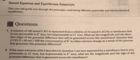 Nernst Equation and Equilibrium Potentials
This case willgulde you through the principles underlying diffusion potetials and electrochemical
equilibrium.
Questions
1. A sohution of 100 mmol/L KCI is separated from a solution of 10 mmol/L Ka by a membrane that
Is very permeable to K lons, but impermeable to C lons. What are the magnitude and the direc-
tion (sign) of the potential difference that will be generated across this membranet (Assume that
2.3 RT/F-60 mV.) Will the concentration of K in either solution change as a result of the process
that generates this potential difference?
2 Irthe same solutions of KCl described in Question I are now separated by a membrane that is very
permeable to Cr ions, but impermeable to K lons, what are the magnitude and the sign of the
potential difference that is generated across the membrane?
