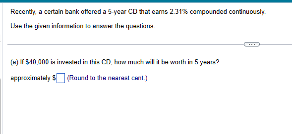 Recently, a certain bank offered a 5-year CD that earns 2.31% compounded continuously.
Use the given information to answer the questions.
(a) If $40,000 is invested in this CD, how much will it be worth in 5 years?
approximately $ (Round to the nearest cent.)