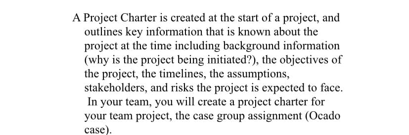 A Project Charter is created at the start of a project, and
outlines key information that is known about the
project at the time including background information
(why is the project being initiated?), the objectives of
the project, the timelines, the assumptions,
stakeholders, and risks the project is expected to face.
In your team, you will create a project charter for
your team project, the case group assignment (Ocado
case).

