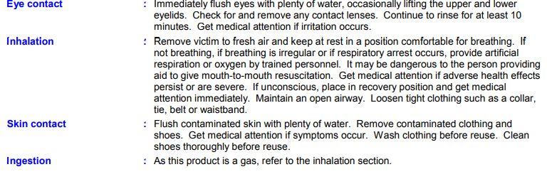 Eye contact
Inhalation
Skin contact
Ingestion
: Immediately flush eyes with plenty of water, occasionally lifting the upper and lower
eyelids. Check for and remove any contact lenses. Continue to rinse for at least 10
minutes. Get medical attention if irritation occurs.
: Remove victim to fresh air and keep at rest in a position comfortable for breathing. If
not breathing, if breathing is irregular or if respiratory arrest occurs, provide artificial
respiration or oxygen by trained personnel. It may be dangerous to the person providing
aid to give mouth-to-mouth resuscitation. Get medical attention if adverse health effects
persist or are severe. If unconscious, place in recovery position and get medical
attention immediately. Maintain an open airway. Loosen tight clothing such as a collar,
tie, belt or waistband.
: Flush contaminated skin with plenty of water. Remove contaminated clothing and
shoes. Get medical attention if symptoms occur. Wash clothing before reuse. Clean
shoes thoroughly before reuse.
: As this product is a gas, refer to the inhalation section.