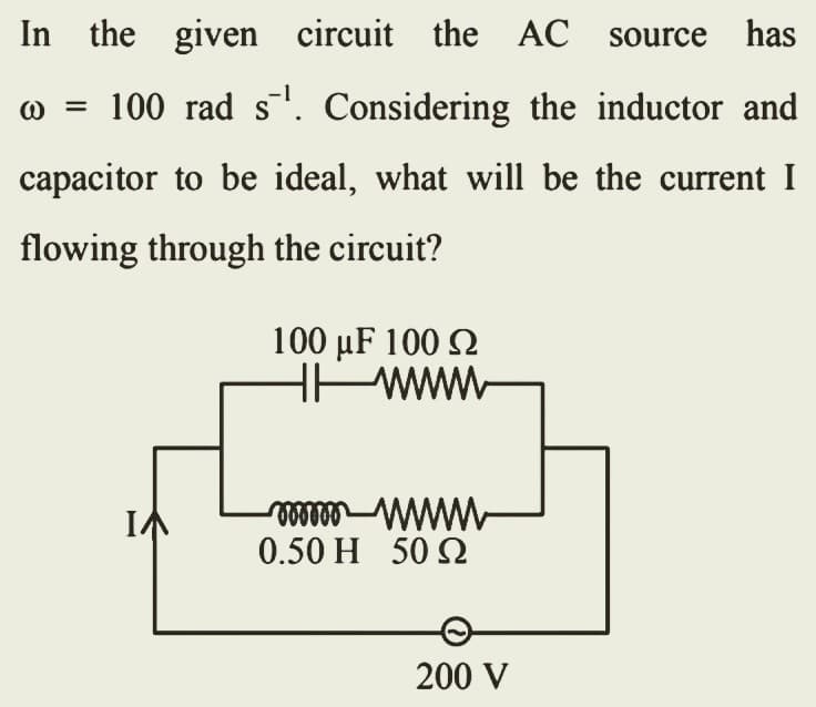 In the given circuit the AC source has
@ = 100 rad s¯¹. Considering the inductor and
capacitor to be ideal, what will be the current I
flowing through the circuit?
100 μF 100 Ω
www
mmmm wwwww
0.50 Η 50 Ω
200 V