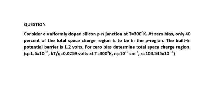 QUESTION
Consider a uniformly doped silicon p-n junction at T=300°K. At zero bias, only 40
percent of the total space charge region is to be in the p-region. The built-in
potential barrier is 1.2 volts. For zero bias determine total space charge region.
(q=1.6x1019, kT/q=0.0259 volts at T=300°K, n=100 cm, e=103.545x104)
