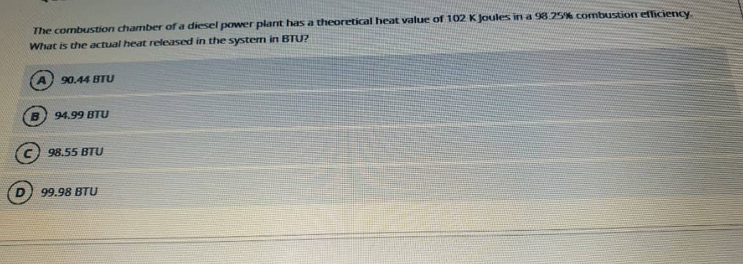 The combustion chamber of a diesel power plant has a theoretical heat value of 102 K Joules in a 98 25% combustion efficiency.
What is the actual heat released in the systern in BTU?
90.44 BTU
94.99 BTU
98.55 BTU
99.98 BTU
